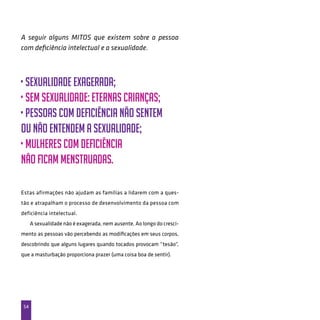 54
A seguir alguns MITOS que existem sobre a pessoa
com deficiência intelectual e a sexualidade.
• sexualidade exagerada;
• sem sexualidade: eternas crianças;
• pessoas com deficiência não sentem
ou não entendem a sexualidade;
• mulheres com deficiência
não ficam menstruadas.
Estas afirmações não ajudam as famílias a lidarem com a ques-
tão e atrapalham o processo de desenvolvimento da pessoa com
deficiência intelectual.
A sexualidade não é exagerada, nem ausente. Ao longo do cresci-
mento as pessoas vão percebendo as modificações em seus corpos,
descobrindo que alguns lugares quando tocados provocam “tesão”,
que a masturbação proporciona prazer (uma coisa boa de sentir).
 