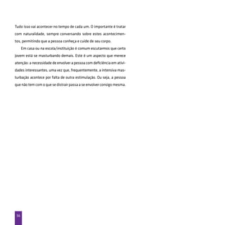 56
Tudo isso vai acontecer no tempo de cada um. O importante é tratar
com naturalidade, sempre conversando sobre estes acontecimen-
tos, permitindo que a pessoa conheça e cuide de seu corpo.
Em casa ou na escola/instituição é comum escutarmos que certo
jovem está se masturbando demais. Este é um aspecto que merece
atenção: a necessidade de envolver a pessoa com deficiência em ativi-
dades interessantes, uma vez que, frequentemente, a intensiva mas-
turbação acontece por falta de outra estimulação. Ou seja, a pessoa
que não tem com o que se distrair passa a se envolver consigo mesma.
 