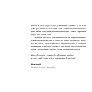 síndrome de Down, que poucas décadas atrás tinham a expectativa de vida muito
curta, agora já namoram, amadurecem, casam e envelhecem - e de maneira cons-
ciente. E fazem tudo isso sem perder a espontaneidade e a candura, tão presentes
no jeito como encaram a vida.
Conversando sem censura, com leveza e naturalidade, você poderá comparti-
lhar de maneira mais eficiente do universo das pessoas com deficiência intelec-
tual. Nas páginas a seguir, você encontrará depoimentos autênticos e profundos
sobre experiências vividas por filhos e pais, além de dicas da autora sobre como
abordar a sexualidade para diferentes faixas etárias e situações distintas.
Mara Gabrilli
Fundadora do Instituto Mara Gabrilli
Com informação e orientação adequadas, qualquer
assunto pode tornar-se leve e prazeroso. Boa leitura!
 