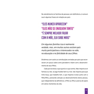 59
No atendimento às famílias de pessoas com deficiência, é comum
ouvir algumas frases em relação aos pais:
“Eles nunca aparecem”
“Eles não se envolvem tanto”
“É sempre melhor falar
com a mãe, ela sabe mais”
Em algumas famílias isso é realmente
verdade, mas, em muitas outras existem pais
muito participativos e interessados na vida,
na educação e na felicidade de seus filhos.
Dividimos com vocês as contribuições enviadas por pais que escre-
veram um pouco sobre como percebem e lidam com o desenvolvi-
mento de seus filhos.
Cada pai escreveu o que queria e o que sentia. Não importa se é
famoso ou não, se joga futebol bem ou mal, não importa para que
time torça, que trabalho tem, o que importa é estar junto com o
filho/filha, prestando atenção ao desenvolvimento desta pessoa,
que independente da deficiência, é filho ou filha e precisa de apoio
em vários momentos da vida.
 