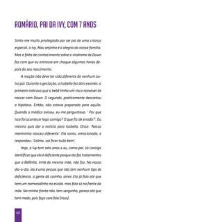 60
Romário, pai da Ivy, com 7 anos
Sinto-me muito privilegiado por ser pai de uma criança
especial, a Ivy. Meu anjinho é a alegria da nossa família.
Mas a falta de conhecimento sobre a síndrome de Down
fez com que eu entrasse em choque algumas horas de-
pois do seu nascimento.
A reação não deve ter sido diferente de nenhum ou-
tropai.Duranteagestação,aIsabellafezdoisexames:o
primeiro indicava que o bebê tinha um risco razoável de
nascer com Down. O segundo, praticamente descartou
a hipótese. Então, não estava preparado para aquilo.
Quando o médico avisou, eu me perguntava: ‘ Por que
isso foi acontecer logo comigo? O que fiz de errado?’. Eu
mesmo quis dar a notícia para Isabella. Disse: ‘Nossa
menininha nasceu diferente’. Ela sorriu, emocionada, e
respondeu: ‘Calma, vai ficar tudo bem’.
Hoje, a Ivy tem sete anos e eu, como pai, só consigo
identificarqueelaédeficienteporqueelafaztratamentos
que a Bellinha, irmã da mesma mãe, não faz. No nosso
dia-a-dia, ela é uma pessoa que não tem nenhum tipo de
deficiência, a gente dá carinho, amor..Ela já fala até que
tem um namoradinho na escola, mas fala só na frente da
mãe. Na minha frente não, tem vergonha, parece até que
tem medo, pois faço cara feia (risos).
 