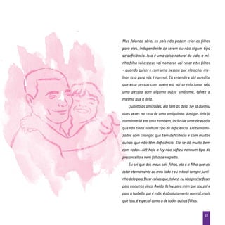 61
Mas falando sério, os pais não podem criar os filhos
para eles, independente de terem ou não algum tipo
de deficiência. Isso é uma coisa natural da vida, a mi-
nha filha vai crescer, vai namorar, vai casar e ter filhos
– quando quiser e com uma pessoa que ela achar me-
lhor. Isso para nós é normal. Eu entendo e até acredito
que essa pessoa com quem ela vai se relacionar seja
uma pessoa com alguma outra síndrome, talvez a
mesma que a dela.
Quanto às amizades, ela tem as dela. Ivy já dormiu
duas vezes na casa de uma amiguinha. Amigas dela já
dormiram lá em casa também, inclusive uma da escola
que não tinha nenhum tipo de deficiência. Ela tem ami-
zades com crianças que têm deficiência e com muitas
outras que não têm deficiência. Ela se dá muito bem
com todas. Até hoje a Ivy não sofreu nenhum tipo de
preconceito e nem falta de respeito.
Eu sei que dos meus seis filhos, ela é a filha que vai
estar eternamente ao meu lado e eu estarei sempre junti-
nhodelaparafazercoisasque,talvez,eunãoprecisefazer
para os outros cinco. A vida da Ivy, para mim que sou pai e
para a Isabella que é mãe, é absolutamente normal, mais
que isso, é especial como a de todos outros filhos.
 
