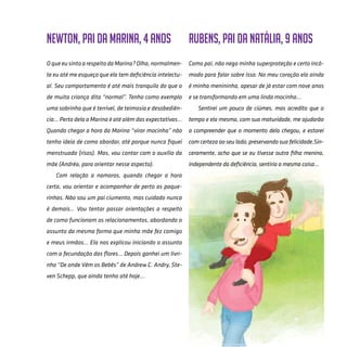 63
Newton, pai da Marina, 4 anos
O que eu sinto a respeito da Marina? Olha, normalmen-
te eu até me esqueço que ela tem deficiência intelectu-
al. Seu comportamento é até mais tranquilo do que o
de muita criança dita “normal”. Tenho como exemplo
uma sobrinha que é terrível, de teimosia e desobediên-
cia... Perto dela a Marina é até além das expectativas...
Quando chegar a hora da Marina “virar mocinha” não
tenho ideia de como abordar, até porque nunca fiquei
menstruado (risos). Mas, vou contar com o auxílio da
mãe (Andréa, para orientar nesse aspecto).
Com relação a namoros, quando chegar a hora
certa, vou orientar e acompanhar de perto as paque-
rinhas. Não sou um pai ciumento, mas cuidado nunca
é demais... Vou tentar passar orientações a respeito
de como funcionam os relacionamentos, abordando o
assunto da mesma forma que minha mãe fez comigo
e meus irmãos... Ela nos explicou iniciando o assunto
com a fecundação das flores... Depois ganhei um livri-
nho “De onde Vêm os Bebês” de Andrew C. Andry, Ste-
ven Schepp, que ainda tenho até hoje...
Rubens, pai da Natália, 9 anos
Como pai, não nego minha superproteção e certo incô-
modo para falar sobre isso. No meu coração ela ainda
é minha menininha, apesar de já estar com nove anos
e se transformando em uma linda mocinha...
Sentirei um pouco de ciúmes, mas acredito que o
tempo e ela mesma, com sua maturidade, me ajudarão
a compreender que o momento dela chegou, e estarei
com certeza ao seu lado, preservando sua felicidade.Sin-
ceramente, acho que se eu tivesse outra filha menina,
independente da deficiência, sentiria a mesma coisa...
 