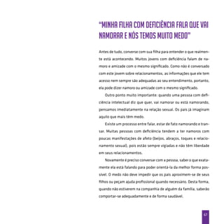67
“Minha filha com deficiência fala que vai
namorar e nós temos muito medo”
Antes de tudo, converse com sua filha para entender o que realmen-
te está acontecendo. Muitos jovens com deficiência falam de na-
moro e amizade com o mesmo significado. Como não é conversado
com este jovem sobre relacionamentos, as informações que ele tem
acesso nem sempre são adequadas ao seu entendimento, portanto,
ela pode dizer namoro ou amizade com o mesmo significado.
Outro ponto muito importante: quando uma pessoa com defi-
ciência intelectual diz que quer, vai namorar ou está namorando,
pensamos imediatamente na relação sexual. Os pais já imaginam
aquilo que mais têm medo.
Existe um processo entre falar, estar de fato namorando e tran-
sar. Muitas pessoas com deficiência tendem a ter namoros com
poucas manifestações de afeto (beijos, abraços, toques e relacio-
namento sexual), pois estão sempre vigiadas e não têm liberdade
em seus relacionamentos.
Novamente é preciso conversar com a pessoa, saber o que exata-
mente ela está falando para poder orientá-la da melhor forma pos-
sível. O medo não deve impedir que os pais aproximem-se de seus
filhos ou peçam ajuda profissional quando necessário. Desta forma,
quando não estiverem na companhia de alguém da família, saberão
comportar-se adequadamente e de forma saudável.
 