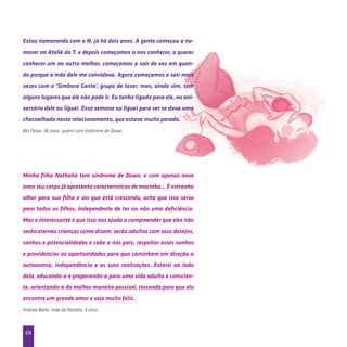 68
Estou namorando com o N. já há dois anos. A gente começou a na-
morar no Ateliê da T. e depois começamos a nos conhecer, a querer
conhecer um ao outro melhor, começamos a sair de vez em quan-
do porque a mãe dele me convidava. Agora começamos a sair mais
vezes com o ‘Simbora Gente’, grupo de lazer, mas, ainda sim, tem
alguns lugares que ele não pode ir. Eu tenho ligado para ele, no ani-
versário dele eu liguei. Essa semana eu liguei para ver se dava uma
chacoalhada nesse relacionamento, que estava muito parado.
Bia Paiva, 36 anos, jovem com síndrome de Down.
Minha filha Nathalia tem síndrome de Down, e com apenas nove
anos seu corpo já apresenta características de mocinha... É estranho
olhar para sua filha e ver que está crescendo, acho que isso serve
para todos os filhos, independente de ter ou não uma deficiência.
Mas o interessante é que isso nos ajuda a compreender que eles não
serão eternas crianças como dizem, serão adultos com seus desejos,
sonhos e potencialidades e cabe a nós pais, respeitar esses sonhos
e providenciar as oportunidades para que caminhem em direção a
autonomia, independência e as suas realizações. Estarei ao lado
dela, educando-a e preparando-a para uma vida adulta e conscien-
te, orientando-a da melhor maneira possível, torcendo para que ela
encontre um grande amor e seja muito feliz.
Andrea Barbi, mãe da Natália, 9 anos
 
