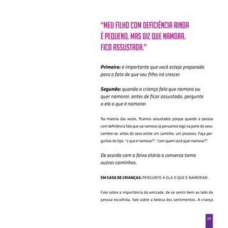 69
“Meu filho com deficiência ainda
é pequeno. Mas diz que namora.
Fico assustada.”
Primeiro: é importante que você esteja preparado
para o fato de que seu filho irá crescer.
Segundo: quando a criança fala que namora ou
quer namorar, antes de ficar assustada, pergunte
a ela o que é namorar.
Na maioria das vezes, ficamos assustados porque quando a pessoa
com deficiência fala que vai namorar já pensamos logo na parte do sexo.
Lembre-se: antes do sexo existe um caminho, um processo. Faça per-
guntas do tipo: “o que é namorar?”, “com quem você quer namorar?”.
De acordo com a faixa etária a conversa toma
outros caminhos.
Em caso de crianças: Pergunte a ela o que é namorar.
Fale sobre a importância da amizade, de se sentir bem ao lado da
pessoa escolhida, fale sobre a beleza dos sentimentos. A criança
 