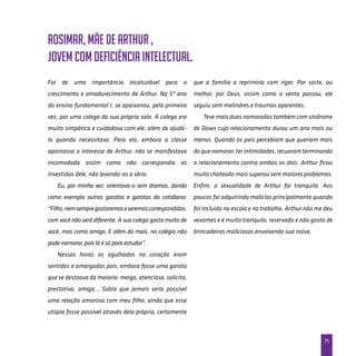 71
Foi de uma importância incalculável para o
crescimento e amadurecimento de Arthur. Na 5ª ano
do ensino fundamental I, se apaixonou, pela primeira
vez, por uma colega da sua própria sala. A colega era
muito simpática e cuidadosa com ele, além de ajudá-
lo quando necessitava. Para ela, embora a classe
apontasse o interesse de Arthur, não se manifestava
incomodada assim como não correspondia as
investidas dele, não levando-as a sério.
Eu, por minha vez, orientava-o sem dramas, dando
como exemplo outros garotos e garotas do cotidiano:
“Filho,nemsempregostaremoseseremoscorrespondidos,
com você não será diferente. A sua colega gosta muito de
você, mas como amigo. E além do mais, no colégio não
pode namorar, pois lá é só para estudar”.
Nessas horas as agulhadas no coração eram
sentidas e amargadas pois, embora fosse uma garota
que se destoava da maioria: meiga, atenciosa, solícita,
prestativa, amiga… Sabia que jamais seria possível
uma relação amorosa com meu filho, ainda que essa
utopia fosse possível através dela própria, certamente
que a família a reprimiria com rigor. Por sorte, ou
melhor, por Deus, assim como o vento passou, ele
seguiu sem melindres e traumas aparentes.
Teve mais duas namoradas também com síndrome
de Down cujo relacionamento durou um ano mais ou
menos. Quando os pais percebiam que queriam mais
doquenamorar,terintimidades,recuaramterminando
o relacionamento contra ambos os dois. Arthur ficou
muito chateado mais superou sem maiores problemas.
Enfim, a sexualidade de Arthur foi tranquila. Aos
poucos foi adquirindo malícias principalmente quando
foi incluído na escola e no trabalho. Arthur não me deu
vexames e é muito tranquilo, reservado e não gosta de
brincadeiras maliciosas envolvendo sua noiva.
Rosimar, mãe de Arthur ,
jovem com deficiência intelectual.
 