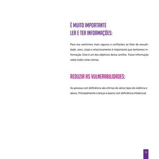 73
É muito importante
ler e ter informações:
Para nos sentirmos mais seguros e confiantes ao falar de sexuali-
dade, sexo, corpo e relacionamento é importante que tenhamos in-
formação. Este é um dos objetivos desta cartilha. Trazer informação
sobre todos estes temas.
Reduzir as vulnerabilidades:
As pessoas com deficiência são vítimas de vários tipos de violência e
abuso. Principalmente crianças e jovens com deficiência intelectual.
 