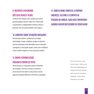 75
9. Incentive a autonomia
dos seus filhos e filhas.
O abuso tem relação com o poder que outras
pessoas podem exercer sobre nós. Praticando
a autonomia e independência desde criança é
possível criar um jovem/adulto mais seguro.
10. Converse sobre situações inseguras
Dê exemplos diários: problemas com fogo,
eletricidade, tomar remédios, perigo no trânsito.
Ensine e pratique como identificar que a situação
é perigosa e como pedir ajuda: como usar o telefone,
como escolher alguém na rua que possa ajudar.
11. Ensine a criança desde
pequena a contar os fatos
Estimule que a criança fale sobre os detalhes
de situações. Ensine a criança a conversar.
Assim ficará mais fácil se ela precisar contar
alguma situação diferente, estranha ou perigosa.
12. Saber o nome completo, o próprio
endereço, telefone e o contato de
pessoas da família. Tudo isso é importante
quando houver necessidade de pedir ajuda
Fonte: Site Inclusive - www.
inclusive.org.br - Texto de Sam
Paior e Dra Fredda Briggs com
tradução de Patricia Almeida.
Neste manual as dicas foram
adaptadas. O texto não foi
utilizado em sua integra.
 