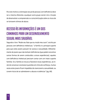 76
Por este motivo a orientação sexual de pessoas com deficiência deve
ser a mesma oferecida a qualquer outro grupo social e ter a função
de desenvolver a compreensão e a conscientização sobre os riscos de
se tornarem vítimas de abuso.
Acesso às informações é um dos
caminhos para um desenvolvimento
sexual mais saudável
Segundo o livro “Mude seu falar que eu mudo meu ouvir”, escrito por
pessoas com deficiência intelectual, “a família é o principal suporte
para que estes jovens possam ter acesso à sexualidade. Diferente-
mente de jovens que não tenham deficiências (que podem encontrar
outras formas de serem conduzidos a essas experiências), aqueles
com deficiência intelectual precisam contar com um maior suporte
familiar. Se a família se recusa a favorecer essas experiências, ao in-
vés de conversar e esclarecer questões em clima de confiança, muitas
vezes estes jovens ficam impedidos de vivenciarem a sexualidade, ou
correm riscos de se submeterem a abusos e violências” (pg. 89).
 