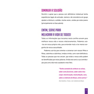 77
Diminuir a Solidão
Permitir e apoiar que a pessoa com deficiência intelectual tenha
experiências legais de amizade, namoro e de convivência em grupo
ajudam a diminuir a solidão, muitas vezes, vividas por estes jovens
(principalmente na fase adulta).
Enfim, serve para
melhorar a vida de TODOS!
Todas as informações que trocamos nesta cartilha servem para
melhorar nossa vida e nossos relacionamentos. Podemos usá-
-las em nossa própria vida, para entender mais e ter menos ver-
gonha de nossa sexualidade.
Podemos usá-las para orientar e conversar com nossos filhos e
filhas, sobrinhos e sobrinhas, irmãos e irmãs, com e sem deficiência.
Todas as pessoas que nos cercam, que estão a nossa volta podem
ser beneficiadas por estas palavras. Então esta será a sua contribui-
ção para uma vida mais saudável e mais feliz.
“Tenho vontade de conhecer as coisas,
saber como funciona, saber sobre meu
corpo: menstruação, masturbação, sexo,
sobre a síndrome de Down, entre outros.”
Ana Carolina, 21 anos, com síndrome de Down.
 