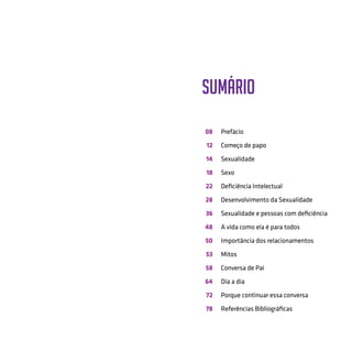 Sumário
08
12
14
18
22
28
36
48
50
53
58
64
72
78
Prefácio
Começo de papo
Sexualidade
Sexo
Deficiência Intelectual
Desenvolvimento da Sexualidade
Sexualidade e pessoas com deficiência
A vida como ela é para todos
Importância dos relacionamentos
Mitos
Conversa de Pai
Dia a dia
Porque continuar essa conversa
Referências Bibliográficas
 