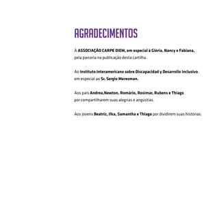 AGRADECIMENTOS
	
À Associação Carpe Diem, em especial à Glória, Nancy e Fabiana,
pela parceria na publicação desta cartilha.
Ao Instituto Interamericano sobre Discapacidad y Desarrollo Inclusivo,
em especial ao Sr. Sergio Meresman.
Aos pais Andrea,Newton, Romário, Rosimar, Rubens e Thiago
por compartilharem suas alegrias e angústias.
Aos jovens Beatriz, Ilka, Samantha e Thiago por dividirem suas histórias.
 