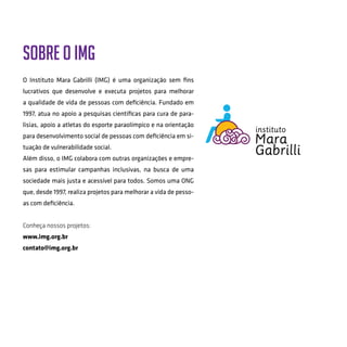 Sobre o IMG
O Instituto Mara Gabrilli (IMG) é uma organização sem fins
lucrativos que desenvolve e executa projetos para melhorar
a qualidade de vida de pessoas com deficiência. Fundado em
1997, atua no apoio a pesquisas cientificas para cura de para-
lisias, apoio a atletas do esporte paraolímpico e na orientação
para desenvolvimento social de pessoas com deficiência em si-
tuação de vulnerabilidade social.
Além disso, o IMG colabora com outras organizações e empre-
sas para estimular campanhas inclusivas, na busca de uma
sociedade mais justa e acessível para todos. Somos uma ONG
que, desde 1997, realiza projetos para melhorar a vida de pesso-
as com deficiência.
Conheça nossos projetos:
www.img.org.br
contato@img.org.br
 