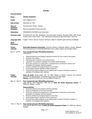 RESUME
Personal Details
Name: ANDREI SANNIKOV
E-mail: as27.ca@gmail.com
Date of birth: December 25, 1961
Place of
residence:
Richmond Hill, Ontario, Canada
Discipline: Planning Specialist (Project Controls)
Citizenship: CANADIAN & RUSSIAN (dual citizenship)
Computer skills Primavera (P3 and P6), PertMaster, Primavera Risk Analysis, Microsoft Office 2007 (Excel,
Access, Word, Power Point), Visio, Milestones Professional, Microsoft Project, SureTrak
Language skills English, French, German, Russian (all fluent); Italian & Spanish (good working knowledge)
Work
Experience
Project
overview:
North West Redwater Partnership. A bitumen refinery in Redwater Alberta, Canada, designed
from the ground up to incorporate gasification and a carbon capture and storage solution.
Apr 15 - current Fluor Canada (through TRS Staffing Solutions)
Lead planner
• Supervise planning and progress reporting activities for Fluor scope of the project.
• Schedule risk analysis.
• Interfacing with contractors and subcontractors.
• Integration of contractors schedules into overall master schedule.
• Work with contractors to assist them in development of construction and turnover
schedules and progress reporting systems.
• Produce schedule and progress reports for the Client.
• Audit progress figures reported by field contractors.
• Produce time-impact analyzes on as-needed basis to support Company’s position in
extension of time/delay claim defense.
Project
overview:
Kearl oil sands mining project with 4.6 billion barrels of bitumen resource and planned
production of approximately 110,000-barrel-per-day at the initial stage.
Owners: Imperial Oil Resources and ExxonMobil Canada Ltd.
May 14 – Mar 15 Fluor Canada (through TRS Staffing Solutions)
Lead planner (Ore Preparation Plant #2) on Kearl Oil Sands Expansion Project, Ft.
McMurray, Alberta, Canada
Responsibilities:
• Supervise planning and progress reporting activities.
• Support completions and turnover activities.
• Work with contractors to assist them in development of construction and turnover
schedules and progress reporting systems.
• Produce schedule and progress reports for the Client.
• Audit progress figures reported by field contractors.
• Produce time-impact analyzes on as-needed basis to support Company’s position in
extension of time/delay claim defense.
Feb 13 – May 14 Fluor Canada (through TRS Staffing Solutions)
Lead planner (Bitumen Area) on Kearl Oil Sands Expansion Project, Ft. McMurray, Alberta,
Canada
Page 1 of 7
Andrei Sannikov’s CV
Last updated on 16-Jul-15
 