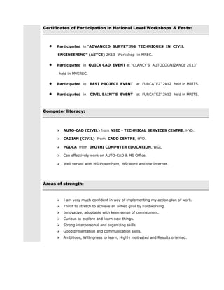 Certificates of Participation in National Level Workshops & Fests:
 Participated in “ADVANCED SURVEYING TECHNIQUES IN CIVIL
ENGINEERING” (ASTCE) 2K13 Workshop in MREC.
 Participated in QUICK CAD EVENT at “CLANCY’S AUTOCOGNIZANCE 2K13”
held in MVSREC.
 Participated in BEST PROJECT EVENT at FURCATEZ’ 2k12 held in MRITS.
 Participated in CIVIL SAINT’S EVENT at FURCATEZ’ 2k12 held in MRITS.
Computer literacy:
 AUTO-CAD (CIVIL) from NSIC - TECHNICAL SERVICES CENTRE, HYD.
 CADIAN (CIVIL) from CADD CENTRE, HYD.
 PGDCA from JYOTHI COMPUTER EDUCATION, WGL.
 Can effectively work on AUTO-CAD & MS Office.
 Well versed with MS-PowerPoint, MS-Word and the Internet.
Areas of strength:
 I am very much confident in way of implementing my action plan of work.
 Thirst to stretch to achieve an aimed goal by hardworking.
 Innovative, adoptable with keen sense of commitment.
 Curious to explore and learn new things.
 Strong interpersonal and organizing skills.
 Good presentation and communication skills.
 Ambitious, Willingness to learn, Highly motivated and Results oriented.
 
