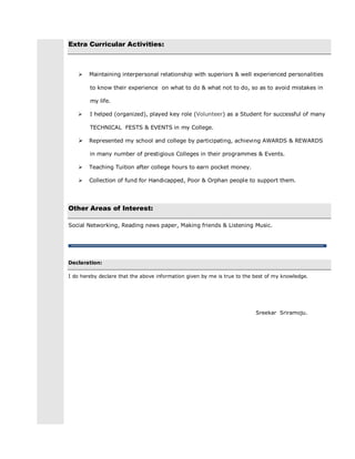 Extra Curricular Activities:
 Maintaining interpersonal relationship with superiors & well experienced personalities
to know their experience on what to do & what not to do, so as to avoid mistakes in
my life.
 I helped (organized), played key role (Volunteer) as a Student for successful of many
TECHNICAL FESTS & EVENTS in my College.
 Represented my school and college by participating, achieving AWARDS & REWARDS
in many number of prestigious Colleges in their programmes & Events.
 Teaching Tuition after college hours to earn pocket money.
 Collection of fund for Handicapped, Poor & Orphan people to support them.
Other Areas of Interest:
Social Networking, Reading news paper, Making friends & Listening Music.
Declaration:
I do hereby declare that the above information given by me is true to the best of my knowledge.
Sreekar Sriramoju.
 