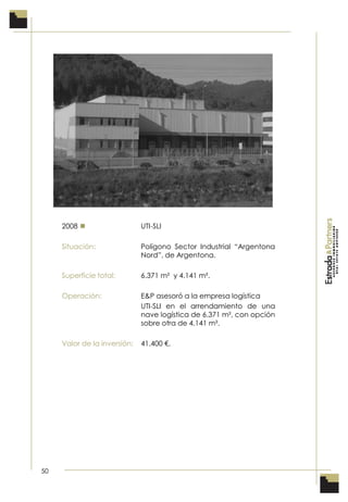 50
2008  UTI-SLI
Situación: Polígono Sector Industrial “Argentona
Nord”, de Argentona.
Superficie total: 6.371 m² y 4.141 m².
Operación: E&P asesoró a la empresa logística
UTI-SLI en el arrendamiento de una
nave logística de 6.371 m², con opción
sobre otra de 4.141 m².
Valor de la inversión: 41.400 €.
 