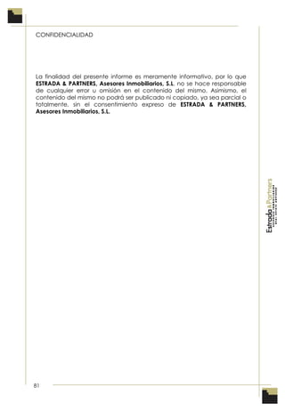 81
CONFIDENCIALIDAD
La finalidad del presente informe es meramente informativo, por lo que
ESTRADA & PARTNERS, Asesores Inmobiliarios, S.L. no se hace responsable
de cualquier error u omisión en el contenido del mismo. Asimismo, el
contenido del mismo no podrá ser publicado ni copiado, ya sea parcial o
totalmente, sin el consentimiento expreso de ESTRADA & PARTNERS,
Asesores Inmobiliarios, S.L.
 