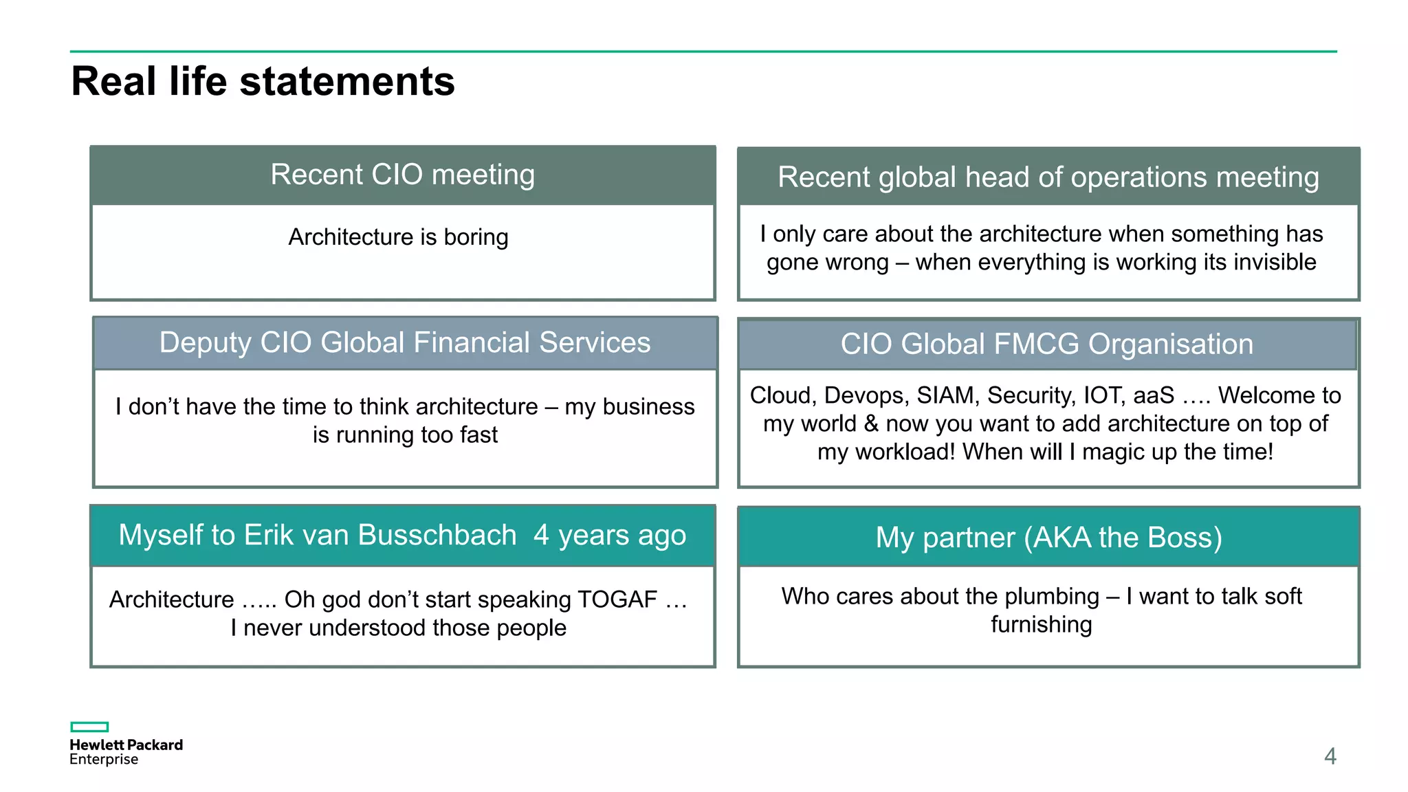 Real life statements
4
Myself to Erik van Busschbach 4 years ago My partner (AKA the Boss)
Architecture ….. Oh god don’t start speaking TOGAF …
I never understood those people
Who cares about the plumbing – I want to talk soft
furnishing
Recent Global head of Operations meeting
Cloud, Devops, SIAM, Security, IOT, aaS …. Welcome to
my world & now you want to add architecture on top of
my workload! When will I magic up the time!
Recent CIO meeting Recent global head of operations meeting
Deputy CIO Global Financial Services CIO Global FMCG Organisation
Architecture is boring I only care about the architecture when something has
gone wrong – when everything is working its invisible
I don’t have the time to think architecture – my business
is running too fast
 