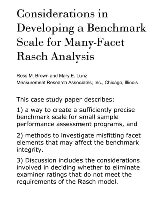 Considerations in
Developing a Benchmark
Scale for Many-Facet
Rasch Analysis
Ross M. Brown and Mary E. Lunz
Measurement Research Associates, Inc., Chicago, Illinois
This case study paper describes:
1) a way to create a sufficiently precise
benchmark scale for small sample
performance assessment programs, and
2) methods to investigate misfitting facet
elements that may affect the benchmark
integrity.
3) Discussion includes the considerations
involved in deciding whether to eliminate
examiner ratings that do not meet the
requirements of the Rasch model.
 