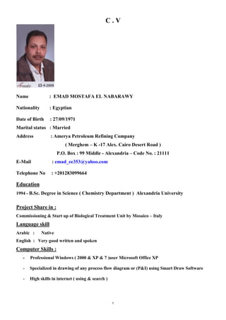 1
C . V
Name : EMAD MOSTAFA EL NABARAWY
Nationality : Egyptian
Date of Birth : 27/09/1971
Marital status : Married
Address : Amerya Petroleum Refining Company
( Merghem – K -17 Alex. Cairo Desert Road )
P.O. Box : 99 Middle - Alexandria – Code No. : 21111
E-Mail : emad_ee353@yahoo.com
Telephone No : +201283099664
Education
1994 - B.Sc. Degree in Science ( Chemistry Department ) Alexandria University
Project Share in :
Commissioning & Start up of Biological Treatment Unit by Mosaico – Italy
Language skill
Arabic : Native
English : Very good written and spoken
Computer Skills :
- Professional Windows ( 2000 & XP & 7 )user Microsoft Office XP
- Specialized in drawing of any process flow diagram or (P&I) using Smart Draw Software
- High skills in internet ( using & search )
 