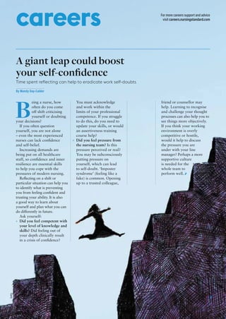 nursingstandard.com volume 30 number 42 / 15 june 2016 / 37
For more careers support and advice
visit careers.nursingstandard.com
careers
A giant leap could boost
your self-conﬁdence
Time spent reflecting can help to eradicate work self-doubts
By Mandy Day-Calder
B
eing a nurse, how
often do you come
off shift criticising
yourself or doubting
your decisions?
If you often question
yourself, you are not alone
– even the most experienced
nurses can lack conﬁdence
and self-belief.
Increasing demands are
being put on all healthcare
staff, so conﬁdence and inner
resilience are essential skills
to help you cope with the
pressures of modern nursing.
Reﬂecting on a shift or
particular situation can help you
to identify what is preventing
you from feeling conﬁdent and
trusting your ability. It is also
a good way to learn about
yourself and plan what you can
do differently in future.
Ask yourself:
» Did you feel competent with
your level of knowledge and
skills? Did feeling out of
your depth clinically result
in a crisis of conﬁdence?
You must acknowledge
and work within the
limits of your professional
competence. If you struggle
to do this, do you need to
update your skills, or would
an assertiveness training
course help?
» Did you feel pressure from
the nursing team? Is this
pressure perceived or real?
You may be subconsciously
putting pressure on
yourself, which can lead
to self-doubt. ‘Imposter
syndrome’ (feeling like a
fake) is common. Opening
up to a trusted colleague,
friend or counsellor may
help. Learning to recognise
and challenge your thought
processes can also help you to
see things more objectively.
If you think your working
environment is overly
competitive or hostile,
would it help to discuss
the pressure you are
under with your line
manager? Perhaps a more
supportive culture
is needed for the
whole team to
perform well.
Getty
 