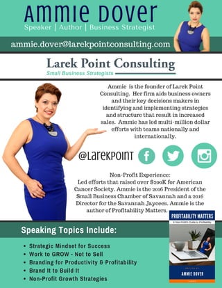Ammie DoverSpeaker | Author | Business Strategist
Speaking Topics Include:
Strategic Mindset for Success
Work to GROW - Not to Sell
Branding for Productivity & Profitability
Brand It to Build It
Non-Profit Growth Strategies
Ammie is the founder of Larek Point
Consulting. Her firm aids business owners
and their key decisions makers in
identifying and implementing strategies
and structure that result in increased
sales. Ammie has led multi-million dollar
efforts with teams nationally and
internationally.
@LarekPoint
Non-Profit Experience:
Led efforts that raised over $200K for American
Cancer Society. Ammie is the 2016 President of the
Small Business Chamber of Savannah and a 2016
Director for the Savannah Jaycees. Ammie is the
author of Profitability Matters.
ammie.dover@larekpointconsulting.com
 