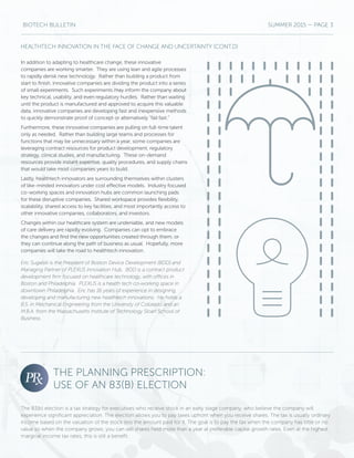 BIOTECH BULLETIN SUMMER 2015 — PAGE 3
In addition to adapting to healthcare change, these innovative
companies are working smarter. They are using lean and agile processes
to rapidly derisk new technology. Rather than building a product from
start to finish, innovative companies are dividing the product into a series
of small experiments. Such experiments may inform the company about
key technical, usability, and even regulatory hurdles. Rather than waiting
until the product is manufactured and approved to acquire this valuable
data, innovative companies are developing fast and inexpensive methods
to quickly demonstrate proof of concept or alternatively “fail fast.”
Furthermore, these innovative companies are pulling on full-time talent
only as needed. Rather than building large teams and processes for
functions that may be unnecessary within a year, some companies are
leveraging contract resources for product development, regulatory
strategy, clinical studies, and manufacturing. These on-demand
resources provide instant expertise, quality procedures, and supply chains
that would take most companies years to build.
Lastly, healthtech innovators are surrounding themselves within clusters
of like-minded innovators under cost effective models. Industry focused
co-working spaces and innovation hubs are common launching pads
for these disruptive companies. Shared workspace provides flexibility,
scalability, shared access to key facilities, and most importantly access to
other innovative companies, collaborators, and investors.
Changes within our healthcare system are undeniable, and new models
of care delivery are rapidly evolving. Companies can opt to embrace
the changes and find the new opportunities created through them, or
they can continue along the path of business as usual. Hopefully, more
companies will take the road to healthtech innovation.
Eric Sugalski is the President of Boston Device Development (BDD) and
Managing Partner of PLEXUS Innovation Hub. BDD is a contract product
development firm focused on healthcare technology, with offices in
Boston and Philadelphia. PLEXUS is a health tech co-working space in
downtown Philadelphia. Eric has 16 years of experience in designing,
developing and manufacturing new healthtech innovations. He holds a
B.S. in Mechanical Engineering from the University of Colorado and an
M.B.A. from the Massachusetts Institute of Technology Sloan School of
Business.
HEALTHTECH INNOVATION IN THE FACE OF CHANGE AND UNCERTAINTY (CONT.D)
THE PLANNING PRESCRIPTION:
USE OF AN 83(B) ELECTION
The 83(b) election is a tax strategy for executives who receive stock in an early stage company, who believe the company will
experience significant appreciation. The election allows you to pay taxes upfront when you receive shares. The tax is usually ordinary
income based on the valuation of the stock less the amount paid for it. The goal is to pay the tax when the company has little or no
value so when the company grows, you can sell shares held more than a year at preferable capital growth rates. Even at the highest
marginal income tax rates, this is still a benefit.
 