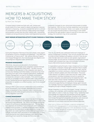 BIOTECH BULLETIN SUMMER 2015 — PAGE 5
MERGERS & ACQUISITIONS:
HOW TO MAKE THEM STICKY
by Brian Lee, Navigate
During the Integration Planning & Execution phases, every aspect
of operations must be considered and addressed – from R&D and
Commercial, to Finance and IT. Still, without effective Program
and Change Management, the most thorough due diligence and
comprehensive integration plans will fall short.
PROGRAM MANAGEMENT
Oftentimes, resources are allocated to the facilitation,
management, and oversight of key integration activities through
an Integration Management Office (IMO). The IMO must be
accountable for the execution of the integration and report to
an Executive Steering Committee ideally comprised of top-level
executives from each of the merging organizations. Inadequate
Program Management can lead to incomplete workstreams,
increased risk, and even costly oversights. Time and time again
we hear of companies forced to operate under costly extensions
to their Transitional Services Agreements as a result of its lack of
preparation to operate as a unified business. Can this be avoided?
Absolutely.
Having an IMO in place ensures collaboration and coordination
across workstreams, and manages dependencies to prevent
delays or derailment of key integration tasks. It also provides
visibility across the entire program and serves as the lynchpin for
driving integration outcomes.
CHANGE MANAGEMENT
In major organizational changes, most, if not all of the resulting
benefits can be attributed to employees doing (and in some cases,
not doing) things differently. Yet, most of the energy and money
is spent on technical and operational alignment. The best ideas
and objectives are worthless if your employees aren’t willing and
enabled to be successful. In general, employees want to do the
right thing, but the impending changes related to a merger or
acquisition can create significant anxiety within an organization –
typically more than what’s perceived on the surface and, in many
cases, among the most valued employees (who tend to have
options such as to avoid the change and find a new job).
How do you identify and understand what each employee or
group of employees is thinking? How can you provide them with
an outlet to share feedback and address concerns? How do you
retain the best talent and create an even greater organization?
Sounds simple, but the exercise of listening to employees through
constant and consistent two-way communication uncovers
issues while reinforcing key employee messages.
In organizations going through a major change such as a merger
or acquisition, employee change agent networks help to enable
two-way direct communication with leadership, peers, and the
organization as a whole, serving as a channel to share feedback
as well as relevant updates and other information. The power
of the network is its ability to inject facts into the “water cooler
conversations” and allow employee concerns to quickly be
received, evaluated, and addressed by the leadership team. We
have seen that a robust change management plan tailored
for each employee group (e.g., supervisors, line employees,
contractors) supported by an employee change agent network
can markedly improve an organization’s chances of successfully
navigating through a Merger Integration event.
Merger Integration is one the of the largest “change” initiatives a
company can undertake, and its resulting impact should not be
taken lightly. In order to make any change “sticky,” leadership must
acknowledge the integral role of employees and fully support
them. Proper and deliberate planning, including formal Program
and Change Management programs, followed by well-resourced
execution and measurement will significantly increase the
likelihood of a successful outcome and achieved objectives.
Brian Lee is a Partner with Navigate, a regional management
consulting firm that specializes in solving strategic and operational
business challenges for companies in the Life Sciences industry.
Learn more about Navigate at navigatecorp.com, or contact Brian
directly at blee@navigatecorp.com
Company balance sheets are flush with cash, venture and
private equity firms have capital to deploy, and general corporate
optimism is improving. Is anyone surprised that we’re in a climate
of consolidation? And Life Sciences is likely seeing more merger
and acquisition activity than any other industry area. Astonishing
multiples are being achieved as medium and large pharmaceutical
companies compete for pre-clinical and clinical assets to bolster
their pipelines. With the fury of activity, leadership must remember
that what makes the transaction “sticky,” so to speak, is the people.
You can acquire the best product or technology on the market
but without the right people in place to execute on the vision and
strategy, the investment may not be sustainable.
MOST MERGER INTEGRATION ACTIVITY FLOWS THROUGH A TRADITIONAL FRAMEWORK:
Due
Diligence
Deal
Structuring
Post
Integration
Support
Integration
Execution
Integration
Planning
 