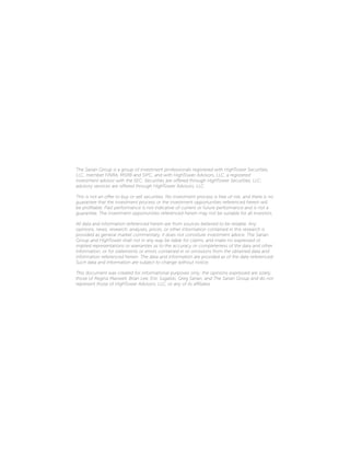 The Sarian Group is a group of investment professionals registered with HighTower Securities,
LLC, member FINRA, MSRB and SIPC, and with HighTower Advisors, LLC, a registered
investment advisor with the SEC. Securities are offered through HighTower Securities, LLC;
advisory services are offered through HighTower Advisors, LLC.
This is not an offer to buy or sell securities. No investment process is free of risk, and there is no
guarantee that the investment process or the investment opportunities referenced herein will
be profitable. Past performance is not indicative of current or future performance and is not a
guarantee. The investment opportunities referenced herein may not be suitable for all investors.
All data and information referenced herein are from sources believed to be reliable. Any
opinions, news, research, analyses, prices, or other information contained in this research is
provided as general market commentary, it does not constitute investment advice. The Sarian
Group and HighTower shall not in any way be liable for claims, and make no expressed or
implied representations or warranties as to the accuracy or completeness of the data and other
information, or for statements or errors contained in or omissions from the obtained data and
information referenced herein. The data and information are provided as of the date referenced.
Such data and information are subject to change without notice.
This document was created for informational purposes only; the opinions expressed are solely
those of Regina Maxwell, Brian Lee, Eric Sugalski, Greg Sarian, and The Sarian Group and do not
represent those of HighTower Advisors, LLC, or any of its affiliates.
 