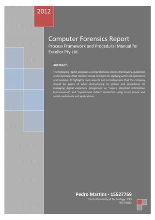 Curtin University of Technology - CBS | Introduction 1
Computer Forensics Report
Process Framework and Procedural Manual for
Excellor Pty Ltd.
2012
Pedro Martins - 15527769
Curtin University of Technology - CBS
4/27/2012
ABSTRACT:
The following report proposes a comprehensive process framework, guidelines
and procedures that Excellor should consider for applying within its operations
and business. It highlights main aspects and considerations that the company
should be aware of when restructuring its polices and procedures for
managing digital evidences categorised as “secure classified information
transmissions” and “operational duties” conducted using smart phone and
social media tools and applications.
 