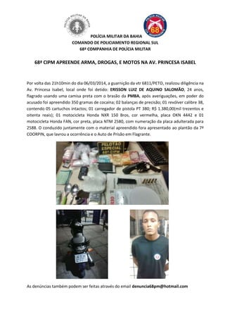 POLÍCIA MILITAR DA BAHIA
COMANDO DE POLICIAMENTO REGIONAL SUL
68ª COMPANHIA DE POLÍCIA MILITAR

68ª CIPM APREENDE ARMA, DROGAS, E MOTOS NA AV. PRINCESA ISABEL

Por volta das 21h10min do dia 06/03/2014, a guarnição da vtr 6811/PETO, realizou diligência na
Av. Princesa Isabel, local onde foi detido: ERISSON LUIZ DE AQUINO SALOMÃO, 24 anos,
flagrado usando uma camisa preta com o brasão da PMBA, após averiguações, em poder do
acusado foi apreendido 350 gramas de cocaína; 02 balanças de precisão; 01 revólver calibre 38,
contendo 05 cartuchos intactos; 01 carregador de pistola PT 380; R$ 1.380,00(mil trezentos e
oitenta reais); 01 motocicleta Honda NXR 150 Bros, cor vermelha, placa OKN 4442 e 01
motocicleta Honda FAN, cor preta, placa NTM 2580, com numeração da placa adulterada para
2588. O conduzido juntamente com o material apreendido fora apresentado ao plantão da 7ª
COORPIN, que lavrou a ocorrência e o Auto de Prisão em Flagrante.

As denúncias também podem ser feitas através do email denuncia68pm@hotmail.com

 