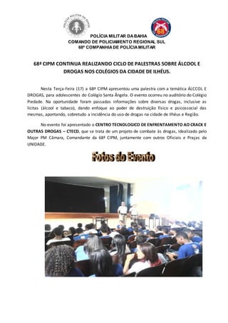 POLÍCIA MILITAR DA BAHIA 
COMANDO DE POLICIAMENTO REGIONAL SUL 
68ª COMPANHIA DE POLÍCIA MILITAR 
68ª CIPM CONTINUA REALIZANDO CICLO DE PALESTRAS SOBRE ÁLCOOL E 
DROGAS NOS COLÉGIOS DA CIDADE DE ILHÉUS. 
Nesta Terça-Feira (17) a 68ª CIPM apresentou uma palestra com a temática ÁLCCOL E 
DROGAS, para adolescentes do Colégio Santa Ângela. O evento ocorreu no auditório do Colégio 
Piedade. Na oportunidade foram passadas informações sobre diversas drogas, inclusive as 
lícitas (álcool e tabaco), dando enfoque ao poder de destruição físico e psicossocial das 
mesmas, apontando, sobretudo a incidência do uso de drogas na cidade de Ilhéus e Região. 
No evento foi apresentado o CENTRO TECNOLOGICO DE ENFRENTAMENTO AO CRACK E 
OUTRAS DROGAS – CTECD, que se trata de um projeto de combate às drogas, idealizado pelo 
Major PM Câmara, Comandante da 68ª CIPM, juntamente com outros Oficiais e Praças da 
UNIDADE. 
 