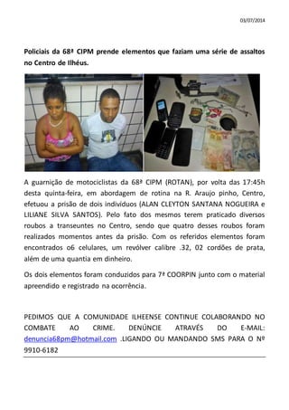 03/07/2014
Policiais da 68ª CIPM prende elementos que faziam uma série de assaltos
no Centro de Ilhéus.
A guarnição de motociclistas da 68ª CIPM (ROTAN), por volta das 17:45h
desta quinta-feira, em abordagem de rotina na R. Araujo pinho, Centro,
efetuou a prisão de dois indivíduos (ALAN CLEYTON SANTANA NOGUEIRA e
LILIANE SILVA SANTOS). Pelo fato dos mesmos terem praticado diversos
roubos a transeuntes no Centro, sendo que quatro desses roubos foram
realizados momentos antes da prisão. Com os referidos elementos foram
encontrados o6 celulares, um revólver calibre .32, 02 cordões de prata,
além de uma quantia em dinheiro.
Os dois elementos foram conduzidos para 7ª COORPIN junto com o material
apreendido e registrado na ocorrência.
PEDIMOS QUE A COMUNIDADE ILHEENSE CONTINUE COLABORANDO NO
COMBATE AO CRIME. DENÚNCIE ATRAVÉS DO E-MAIL:
denuncia68pm@hotmail.com .LIGANDO OU MANDANDO SMS PARA O Nº
9910-6182
 