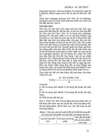 QCVN 4 - 18 : 2011/BYT
10
Dung dịch Na2CO3: Hoà tan khoảng 15 g Na2CO3 hoặc 40
g Na2CO3.10H2O trong nước cất và pha tới thể tích 100
ml.
Dung dịch hydrogen peroxyd 3%: Pha 10 ml hydrogen
peroxyd trung tính 30% (hoá chất tinh khiết) với nước cất
cho đến thể tích 100 ml.
Cách tiến hành:
Cho CO2 từ máy sinh CO2 hoặc bình khí nén CO2 qua
dung dịch bẫy Na2CO3 để loại clor, từ đó cho vào ống dẫn
khí vào của bình đun. Cho 15 ml dung dịch hydrogen
peroxyd 3% vào bình nhận và 5 ml vào ống Peligot. Lắp
bộ dụng cụ, cho 300 ml nước cất và 20 ml dung dịch HCl
đậm đặc vào bình đun bằng phễu nhỏ giọt. Đun sôi hỗn
hợp trong khoảng 10 phút có sục khí CO2. Cân 100 g mẫu
chính xác đến từng g và phân tán mẫu trong khoảng 300
ml nước cất vừa đun sôi. Chuyển phần bùn nhão vào bình
đun bằng phễu nhỏ giọt, điều chỉnh tốc độ mẫu thêm vào
và tốc độ dòng khí qua dụng cụ nhằm ngăn sự quay trở lại
của hydrogen peroxyd, kể cả không khí, hoặc mùi khét
của mẫu. Đun sôi nhẹ hỗn hợp trong 1 giờ có sục chậm
dòng khí CO2. Ngừng dòng nước trong sinh hàn trước khi
kết thúc chưng cất. Khi ống dẫn ở ngay bên trên bình
nhận trở nên nóng, tháo ống từ sinh hàn ra ngay lập tức.
Rửa các thành phần trong ống dẫn và ống Peligot vào
trong bình nhận, và chuẩn độ bằng dung dịch NaOH 0,1N,
sử dụng chất chỉ thị xanh bromphenol (xem phần Chú ý).
Thực hiện thử đối với mẫu trắng, kết quả được tính theo
công thức sau:
(S – B) x 0,0032 x 100
% SO2 = -------------------------------------
W
Trong đó:
S: Số ml dung dịch NaOH 0,1N dùng để chuẩn độ mẫu
thử
B: Số ml dung dịch NaOH 0,1N dùng để chuẩn độ mẫu
trắng
W: Khối lượng mẫu thử (g)
Chú ý: Phân tích định lượng bằng phương pháp cân có
thể được tiến hành sau khi chuẩn độ. Acid hoá bằng HCl,
kết tủa bằng BaCl2, để ổn định, lọc, rửa, đốt cháy và cân
tính theo BaSO4.
Bảng 1. Các yêu cầu kỹ thuật về độ tinh khiết bổ sung đối
với từng loại chế phẩm tinh bột biến tính bằng hoá học
Loại tinh bột biến
tính
Tóm lược phương
pháp
Yêu cầu kỹ thuật
đối với sản phẩm
cuối cùng
 