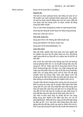 QCVN 4 - 18 : 2011/BYT
14
Nhóm carboxyl Được mô tả trong Cột 3 của Bảng 1.
Nguyên tắc:
Tinh bột có chứa carboxyl được cân bằng với acid vô cơ
để chuyển các muối carboxyl thành dạng acid. Các cation
và acid dư được loại bỏ bằng cách rửa với nước. Mẫu đã
rửa được hoà tan trong nước và được chuẩn độ bằng
dung dịch kiềm chuẩn.
Chú ý: Các nhóm phosphat tự nhiên có mặt trong tinh bột
khoai tây làm tăng độ chuẩn được tìm thấy trong phương
pháp này ( Xem ghi chú 6 ).
Hoá chất, thuốc thử:
Dung dịch HCl 0,1N: Không cần thiết chuẩn hoá
Dung dịch NaOH 0,1N: Được chuẩn hoá
Dung dịch chỉ thị phenolphthalein 1%
Cách tiến hành:
Nếu cần thiết, nghiền mẫu hoàn toàn nhờ máy nghiền cắt
thí nghiệm cho qua rây 20 mesh hoặc mịn hơn, đề phòng
ngăn ngừa bất kỳ sự thay đổi có ý nghĩa nào về độ ẩm và
trộn đều.
Cân chính xác một mẫu chứa không quá 0,25 mili đương
lượng carboxyl (Ghi chú 1), và chuyển lượng mẫu vào cốc
dung tích 150 ml. Thêm vào 25 ml dung dịch HCl 0,1N và
thỉnh thoảng khuấy trên 30 phút. Lọc chân không lớp bột
nhão qua một phễu thủy tinh xốp có lỗ xốp trung bìnhhoặc
phễu nhỏ, sử dụng dòng nước nhỏ từ bình rửa để giúp
chuyển toàn bộ lượng mẫu. Rửa mẫu bằng nước cất
(thường là đủ 300 ml) cho đến khi phần dịch lọc được xác
định không có clorid bằng phép thử AgNO3 (Ghi chú 2).
Chuyển mẫu đã khử khoáng toàn lượng vào cốc dung tích
600 ml cùng với nước cất và chuyển mẫu thành bột nhão
trong 300 ml nước cất. Gia nhiệt hỗn dịch mẫu trong cách
thủy sôi hoặc trên cách thủy sôi (Ghi chú 3), khuấy liên tục
cho đến khi tinh bột hóa hồ và tiếp tục gia nhiệt trong 15
phút để đảm bảo tinh bột hóa hồ hoàn toàn (Ghi chú 4).
Lấy mẫu ra khỏi cách thủy và chuẩn độ khi còn nóng
bằng dung dịch NaOH 0,1N điểm kết thúc với chỉ thị
phenolphthalein. Điểm kết thúc cũng có thể phát hiện bằng
đo điện tại pH = 8,3. Xác định mẫu trắng được tiến hành
giống mẫu thử để hiệu chỉnh các acid tự nhiên (Ghi chú 5).
Cân cùng một lượng tinh bột như lấy chuẩn độ carboxyl và
 