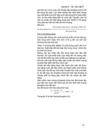 QCVN 4 - 18 : 2011/BYT
15
trộn lẫn với 10 ml nước cất. Khuấy đều khoảng 5 phút mỗi
lần trong 30 phút. Lọc chân không bột nhão định lượng
qua một phễu thủy tinh xốp có lỗ xốp trung bình hoặc phễu
nhỏ, và rửa mẫu bằng 200 ml nước cất. Chuyển, làm hồ
hóa và chuẩn độ mẫu bằng dung dịch NaOH 0,1N giống
như cách làm đối với mẫu đã khử khoáng.
Kết quả:
(Thể tích NaOH chuẩn mẫu thử - mẫu trắng) x 0,0045 x 100
Các nhóm carboxyl (%) = -------------------------------------------------------
Khối lượng mẫu (g)
Chú ý và phòng ngừa:
Lượng mẫu không nên vượt quá 5,0 g đối với tinh bột oxy
hoá trung bình hoặc nhỏ hơn 0,15 g đối với tinh bột
thương mại oxy hoá cao.
Thêm 1 ml dung dịch AgNO3 1% pha trong nước vào 5 ml
dịch lọc. Xuất hiện kết tủa hoặc đục trong vòng 1 phút nếu
có mặt của clorid.
Không nên gia nhiệt trên đĩa nóng hoặc trên đèn đốt
Bunsen. Sự quá nhiệt hoặc quá nóng đối với lượng mẫu
nhỏ sẽ làm phân hủy mẫu và kết quả carboxyl cao giả tạo.
Hồ hóa mẫu triệt để tạo điều kiện chuẩn độ nhanh chóng
và phát hiện điểm kết thúc chính xác.
Chuẩn độ mẫu trắng được tiến hành trên mẫu đã được
rửa bằng nước để hiệu chỉnh các thành phần acid không
được đưa vào để oxy hoá hoặc chuyển hoá. Các acid béo
tự do kết hợp với amylose trong tinh bột ngô thường là
những chất có đóng góp chính đối với chuẩn độ mẫu
trắng.
Hiệu chỉnh hàm lượng phosphat trong tinh bột khoai tây
(qui đổi) nên được tiến hành sau khi xác định hàm lượng
phospho của mẫu thử.
Qui đổi được tính theo công thức sau:
Trong đó: P là hàm lượng phospho (%)
 