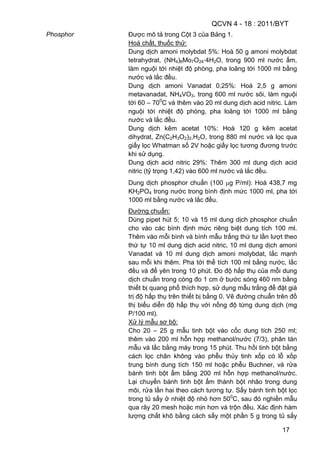 QCVN 4 - 18 : 2011/BYT
17
Phosphor Được mô tả trong Cột 3 của Bảng 1.
Hoá chất, thuốc thử:
Dung dịch amoni molybdat 5%: Hoà 50 g amoni molybdat
tetrahydrat, (NH4)6Mo7O24·4H2O, trong 900 ml nước ấm,
làm nguội tới nhiệt độ phòng, pha loãng tới 1000 ml bằng
nước và lắc đều.
Dung dịch amoni Vanadat 0,25%: Hoà 2,5 g amoni
metavanadat, NH4VO3, trong 600 ml nước sôi, làm nguội
tới 60 – 700
C và thêm vào 20 ml dung dịch acid nitric. Làm
nguội tới nhiệt độ phòng, pha loãng tới 1000 ml bằng
nước và lắc đều.
Dung dịch kẽm acetat 10%: Hoà 120 g kẽm acetat
dihydrat, Zn(C2H3O2)2,H2O, trong 880 ml nước và lọc qua
giấy lọc Whatman số 2V hoặc giấy lọc tương đương trước
khi sử dụng.
Dung dịch acid nitric 29%: Thêm 300 ml dung dịch acid
nitric (tỷ trọng 1,42) vào 600 ml nước và lắc đều.
Dung dịch phosphor chuẩn (100 g P/ml): Hoà 438,7 mg
KH2PO4 trong nước trong bình định mức 1000 ml, pha tới
1000 ml bằng nước và lắc đều.
Đường chuẩn:
Dùng pipet hút 5; 10 và 15 ml dung dịch phosphor chuẩn
cho vào các bình định mức riêng biệt dung tích 100 ml.
Thêm vào mỗi bình và bình mẫu trắng thứ tư lần lượt theo
thứ tự 10 ml dung dịch acid nitric, 10 ml dung dịch amoni
Vanadat và 10 ml dung dịch amoni molybdat, lắc mạnh
sau mỗi khi thêm. Pha tới thể tích 100 ml bằng nước, lắc
đều và để yên trong 10 phút. Đo độ hấp thụ của mỗi dung
dịch chuẩn trong cóng đo 1 cm ở bước sóng 460 nm bằng
thiết bị quang phổ thích hợp, sử dụng mẫu trắng để đặt giá
trị độ hấp thụ trên thiết bị bằng 0. Vẽ đường chuẩn trên đồ
thị biểu diễn độ hấp thụ với nồng độ từng dung dịch (mg
P/100 ml).
Xử lý mẫu sơ bộ:
Cho 20 – 25 g mẫu tinh bột vào cốc dung tích 250 ml;
thêm vào 200 ml hỗn hợp methanol/nước (7/3), phân tán
mẫu và lắc bằng máy trong 15 phút. Thu hồi tinh bột bằng
cách lọc chân không vào phễu thủy tinh xốp có lỗ xốp
trung bình dung tích 150 ml hoặc phễu Buchner, và rửa
bánh tinh bột ẩm bằng 200 ml hỗn hợp methanol/nước.
Lại chuyển bánh tinh bột ẩm thành bột nhão trong dung
môi, rửa lần hai theo cách tương tự. Sấy bánh tinh bột lọc
trong tủ sấy ở nhiệt độ nhỏ hơn 500
C, sau đó nghiền mẫu
qua rây 20 mesh hoặc mịn hơn và trộn đều. Xác định hàm
lượng chất khô bằng cách sấy một phần 5 g trong tủ sấy
 