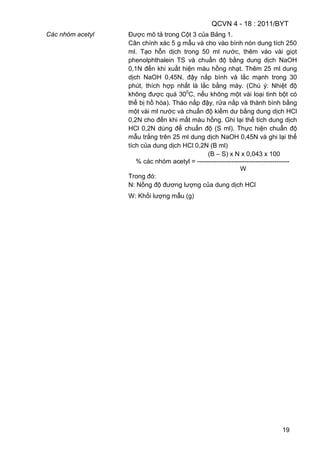 QCVN 4 - 18 : 2011/BYT
19
Các nhóm acetyl Được mô tả trong Cột 3 của Bảng 1.
Cân chính xác 5 g mẫu và cho vào bình nón dung tích 250
ml. Tạo hỗn dịch trong 50 ml nước, thêm vào vài giọt
phenolphthalein TS và chuẩn độ bằng dung dịch NaOH
0,1N đến khi xuất hiện màu hồng nhạt. Thêm 25 ml dung
dịch NaOH 0,45N, đậy nắp bình và lắc mạnh trong 30
phút, thích hợp nhất là lắc bằng máy. (Chú ý: Nhiệt độ
không được quá 300
C, nếu không một vài loại tinh bột có
thể bị hồ hóa). Tháo nắp đậy, rửa nắp và thành bình bằng
một vài ml nước và chuẩn độ kiềm dư bằng dung dịch HCl
0,2N cho đến khi mất màu hồng. Ghi lại thể tích dung dịch
HCl 0,2N dùng để chuẩn độ (S ml). Thực hiện chuẩn độ
mẫu trắng trên 25 ml dung dịch NaOH 0,45N và ghi lại thể
tích của dung dịch HCl 0,2N (B ml)
(B – S) x N x 0,043 x 100
% các nhóm acetyl = -------------------------------------------
W
Trong đó:
N: Nồng độ đương lượng của dung dịch HCl
W: Khối lượng mẫu (g)
 