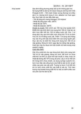 QCVN 4 - 18 : 2011/BYT
20
Vinyl acetat Xác định bằng phương pháp sắc ký khí không gian hơi.
Sử dụng thiết bị sắc ký khí được trang bị cột thuỷ tinh nhồi
Porapak Q 80 – 100 mesh (hoặc tương đương) có chiều
dài 2 m, đường kính trong 2 mm; detector ion hoá ngọn
lửa; thực hiện với các điều kiện sau:
- Tốc độ dòng khí mang (nitrogen): 20 ml/phút
- Nhiệt độ cổng bơm mẫu: 2000
C
- Nhiệt độ cột: 500
C
- Nhiệt độ detector: 2000
C
Chuẩn bị chuẩn: Cân chính xác 150 mg vinyl acetat (tinh
khiết) cho vào bình định mức dung tích 100 ml. Hoà tan và
định mức đến thể tích 100 ml bằng nước cất. Cho 1 ml
dung dịch này vào bình định mức dung tích 10 ml và định
mức tới 10 ml bằng nước cất. Thêm 1 ml dung dịch loãng
này vào 30 g tinh bột chưa biến tính của cùng nguồn gốc
thực vật như là chất thử trong bình dung tích 100 ml có
nắp gioăng. Đóng kín bình ngay lập tức bằng nắp gioăng.
Cách làm này thu được tinh bột chuẩn với hàm lượng vinyl
acetat 5 mg/kg.
Cách tiến hành:
Cân 30 g chất thử cho vào trong bình định mức dung tích
100 ml có nắp gioăng. Đóng kín bình. Để bình có chứa
chất thử và bình có chứa tinh bột chuẩn ở chậu nước có
nhiệt độ không đổi 700
C trong 30 phút. Lấy 2 ml từ thể tích
khí trong bình chứa chuẩn, sử dụng syringe (xylanh) kín,
bơm trực tiếp vào cổng bơm của thiết bị sắc ký khí và ghi
chiều cao pick của sắc phổ. Tương tự bơm 2 ml thể tích
khí từ bình chứa chất thử vào thiết bị sắc ký. Tính hàm
lượng vinyl acetat trong chất thử từ việc so sánh chiều cao
các pick của hai sắc ký đồ.
 