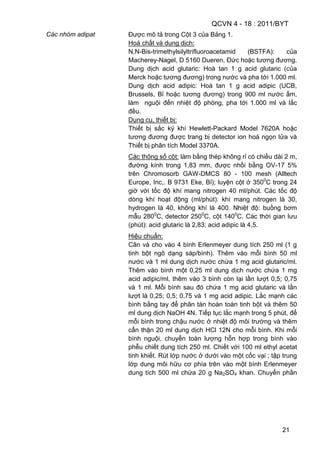 QCVN 4 - 18 : 2011/BYT
21
Các nhóm adipat Được mô tả trong Cột 3 của Bảng 1.
Hoá chất và dung dịch:
N,N-Bis-trimethylsilyltrifluoroacetamid (BSTFA): của
Macherey-Nagel, D 5160 Dueren, Đức hoặc tương đương.
Dung dịch acid glutaric: Hoà tan 1 g acid glutaric (của
Merck hoặc tương đương) trong nước và pha tới 1.000 ml.
Dung dịch acid adipic: Hoà tan 1 g acid adipic (UCB,
Brussels, Bỉ hoặc tương đương) trong 900 ml nước ấm,
làm nguội đến nhiệt độ phòng, pha tới 1.000 ml và lắc
đều.
Dụng cụ, thiết bị:
Thiết bị sắc ký khí Hewlett-Packard Model 7620A hoặc
tương đương được trang bị detector ion hoá ngọn lửa và
Thiết bị phân tích Model 3370A.
Các thông số cột: làm bằng thép không rỉ có chiều dài 2 m,
đường kính trong 1,83 mm, được nhồi bằng OV-17 5%
trên Chromosorb GAW-DMCS 80 - 100 mesh (Alltech
Europe, Inc,. B 9731 Eke, Bỉ); luyện cột ở 3500
C trong 24
giờ với tốc độ khí mang nitrogen 40 ml/phút. Các tốc độ
dòng khí hoạt động (ml/phút): khí mang nitrogen là 30,
hydrogen là 40, không khí là 400. Nhiệt độ: buồng bơm
mẫu 2800
C, detector 2500
C, cột 1400
C. Các thời gian lưu
(phút): acid glutaric là 2,83; acid adipic là 4,5.
Hiệu chuẩn:
Cân và cho vào 4 bình Erlenmeyer dung tích 250 ml (1 g
tinh bột ngô dạng sáp/bình). Thêm vào mỗi bình 50 ml
nước và 1 ml dung dịch nước chứa 1 mg acid glutaric/ml.
Thêm vào bình một 0,25 ml dung dịch nước chứa 1 mg
acid adipic/ml, thêm vào 3 bình còn lại lần lượt 0,5; 0,75
và 1 ml. Mỗi bình sau đó chứa 1 mg acid glutaric và lần
lượt là 0,25; 0,5; 0,75 và 1 mg acid adipic. Lắc mạnh các
bình bằng tay để phân tán hoàn toàn tinh bột và thêm 50
ml dung dịch NaOH 4N. Tiếp tục lắc mạnh trong 5 phút, để
mỗi bình trong chậu nước ở nhiệt độ môi trường và thêm
cẩn thận 20 ml dung dịch HCl 12N cho mỗi bình. Khi mỗi
bình nguội, chuyển toàn lượng hỗn hợp trong bình vào
phễu chiết dung tích 250 ml. Chiết với 100 ml ethyl acetat
tinh khiết. Rút lớp nước ở dưới vào một cốc vại ; tập trung
lớp dung môi hữu cơ phía trên vào một bình Erlenmeyer
dung tích 500 ml chứa 20 g Na2SO4 khan. Chuyển phần
 