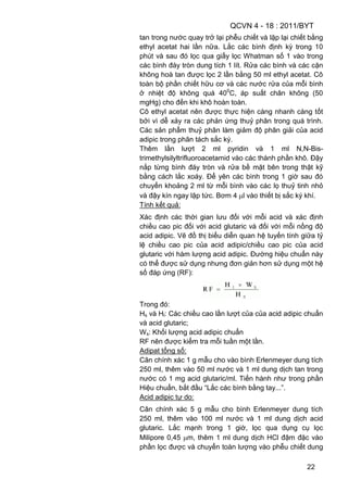 QCVN 4 - 18 : 2011/BYT
22
tan trong nước quay trở lại phễu chiết và lặp lại chiết bằng
ethyl acetat hai lần nữa. Lắc các bình định kỳ trong 10
phút và sau đó lọc qua giấy lọc Whatman số 1 vào trong
các bình đáy tròn dung tích 1 lít. Rửa các bình và các cặn
không hoà tan được lọc 2 lần bằng 50 ml ethyl acetat. Cô
toàn bộ phần chiết hữu cơ và các nước rửa của mỗi bình
ở nhiệt độ không quá 400
C, áp suất chân không (50
mgHg) cho đến khi khô hoàn toàn.
Cô ethyl acetat nên được thực hiện càng nhanh càng tốt
bởi vì dễ xảy ra các phản ứng thuỷ phân trong quá trình.
Các sản phẩm thuỷ phân làm giảm độ phân giải của acid
adipic trong phân tách sắc ký.
Thêm lần lượt 2 ml pyridin và 1 ml N,N-Bis-
trimethylsilyltrifluoroacetamid vào các thành phần khô. Đậy
nắp từng bình đáy tròn và rửa bề mặt bên trong thật kỹ
bằng cách lắc xoáy. Để yên các bình trong 1 giờ sau đó
chuyển khoảng 2 ml từ mỗi bình vào các lọ thuỷ tinh nhỏ
và đậy kín ngay lập tức. Bơm 4 l vào thiết bị sắc ký khí.
Tính kết quả:
Xác định các thời gian lưu đối với mỗi acid và xác định
chiều cao pic đối với acid glutaric và đối với mỗi nồng độ
acid adipic. Vẽ đồ thị biểu diễn quan hệ tuyến tính giữa tỷ
lệ chiều cao pic của acid adipic/chiều cao pic của acid
glutaric với hàm lượng acid adipic. Đường hiệu chuẩn này
có thể được sử dụng nhưng đơn giản hơn sử dụng một hệ
số đáp ứng (RF):
Trong đó:
Hs và Hl: Các chiều cao lần lượt của của acid adipic chuẩn
và acid glutaric;
Ws: Khối lượng acid adipic chuẩn
RF nên được kiểm tra mỗi tuần một lần.
Adipat tổng số:
Cân chính xác 1 g mẫu cho vào bình Erlenmeyer dung tích
250 ml, thêm vào 50 ml nước và 1 ml dung dịch tan trong
nước có 1 mg acid glutaric/ml. Tiến hành như trong phần
Hiệu chuẩn, bắt đầu “Lắc các bình bằng tay...”.
Acid adipic tự do:
Cân chính xác 5 g mẫu cho bình Erlenmeyer dung tích
250 ml, thêm vào 100 ml nước và 1 ml dung dịch acid
glutaric. Lắc mạnh trong 1 giờ, lọc qua dụng cụ lọc
Milipore 0,45 m, thêm 1 ml dung dịch HCl đậm đặc vào
phần lọc được và chuyển toàn lượng vào phễu chiết dung
 