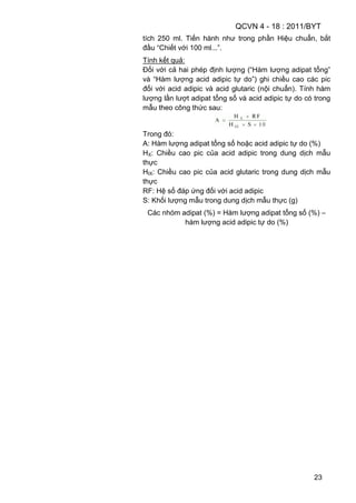 QCVN 4 - 18 : 2011/BYT
23
tích 250 ml. Tiến hành như trong phần Hiệu chuẩn, bắt
đầu “Chiết với 100 ml...”.
Tính kết quả:
Đối với cả hai phép định lượng (“Hàm lượng adipat tổng”
và “Hàm lượng acid adipic tự do”) ghi chiều cao các pic
đối với acid adipic và acid glutaric (nội chuẩn). Tính hàm
lượng lần lượt adipat tổng số và acid adipic tự do có trong
mẫu theo công thức sau:
Trong đó:
A: Hàm lượng adipat tổng số hoặc acid adipic tự do (%)
HX: Chiều cao pic của acid adipic trong dung dịch mẫu
thực
HIX: Chiều cao pic của acid glutaric trong dung dịch mẫu
thực
RF: Hệ số đáp ứng đối với acid adipic
S: Khối lượng mẫu trong dung dịch mẫu thực (g)
Các nhóm adipat (%) = Hàm lượng adipat tổng số (%) –
hàm lượng acid adipic tự do (%)
 