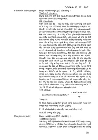 QCVN 4 - 18 : 2011/BYT
24
Các nhóm hydroxypropyl Được mô tả trong Cột 3 của Bảng 1.
Thuốc thử Ninhydrin:
Dung dịch 3% tinh thể 1,2,3,-triketohydrinden trong dung
dịch natri bisulfit 5% trong nước.
Cách tiến hành:
Cân chính xác 50 – 100 mg mẫu cho vào trong bình định
mức dung tích 100 ml và thêm 25 ml dung dịch H2SO4 1N.
Chuẩn bị một mẫu tinh bột chưa biến tính có cùng nguồn
gốc (tức là ngô hoặc khoai tây) trong cùng cách thực hiện.
Đặt các bình trong cách thủy sôi và gia nhiệt cho đến khi
các mẫu tạo thành dung dịch. Làm nguội và pha tới thể
tích 100 ml bằng nước. Nếu cần thiết pha loãng mẫu hơn
đảm bảo không được quá 4 mg nhóm hydroxypropyl/100
ml, sau đó pha mẫu trắng tinh bột tương ứng. Dùng pipet
lấy 1 ml các dung dịch cho vào các ống thử định mức 25
ml có các nắp thuỷ tinh được ngâm trong nước lạnh, thêm
từng giọt 8 ml dung dịch H2SO4 đậm đặc vào mỗi ống. Lắc
đều và đặt các ống trong cách thủy sôi chính xác 3 phút.
Chuyển ngay lập tức các ống vào chậu đá cho đến khi
dung dịch lạnh. Thêm 0,6 ml ninhydrin, cẩn thận để cho
thuốc thử chảy xuống theo thành của các ống thử. Lắc
đều ngay lập tức và đặt các ống trong chậu nước 250
C
trong 100 phút. Điều chỉnh thể tích trong mỗi ống tới 25 ml
bằng acid H2SO4 và lắc ngược các ống vài lần. (Không
được lắc). Ngay lập tức chuyển các phần của các dung
dịch vào các cóng đo 1 cm và sau chính xác 5 phút đo độ
hấp thụ (A) ở bước sóng 590 nm, sử dụng mẫu trắng tinh
bột như là mẫu đối chứng. Chuẩn bị đường chuẩn bằng
các phần 1 ml của các dung dịch chuẩn tan trong nước có
10, 20, 30, 40 và 50 g propylen glycol/ml.
Tính kết quả:
C x 0,7763 x 10 F
Các nhóm hydroxypropyl (%) =-----------------------------
W
Trong đó:
C: Hàm lượng propylen glycol trong dung dịch mẫu tính
được dựa vào đường chuẩn ( g/ml)
F: Hệ số pha loãng (nếu cần một pha loãng hơn)
W: Khối lượng mẫu (mg)
Propylen clorhydrin Được mô tả trong Cột 3 của Bảng 1.
Thiết bị sắc ký khí:
Sử dụng thiết bị Hewlett-Packard Model 5750 hoặc tương
đương. Một thiết bị cột kép được trang bị detector ion hoá
ngọn lửa. Một thiết bị tích phân là một phần của hệ thống
 