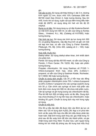 QCVN 4 - 18 : 2011/BYT
25
ghi.
Cột sắc ký khí: Sử dụng cột thép không rỉ, dài 3 m, đường
kính ngoài 3,2 mm, được nhồi 10% Carbowax 20M trên
80/100 mesh Gas Chrom 2, hoặc tương đương. Sau khi
nhồi, trước khi sử dụng, luyện cột qua đêm trong điều kiện
nhiệt độ 2000
C, sử dụng dòng khí heli với tốc độ 25
ml/phút.
Dụng cụ cô đặc: Sử dụng dụng cụ cô đặc Kuderna-Danish
có một bình dung tích 500 ml, có sẵn của Công ty Kontes
Glass,.. Vineland, N.J., Mỹ, (Catalog số K-57000), hoặc
tương đương.
Các bình áp lực: Sử dụng các bình áp lực dung tích 200
ml, có gioăng Neoprene, nắp đậy thuỷ tinh và gắn với một
cái kẹp kim loại, có sẵn của Công ty Fisher Scientific,
Pittsburgh, PA, Mỹ. (Vitro 400, catalog số 3 – 100). hoặc
tương đương.
Hoá chất, thuốc thử:
Diethyl ether: Sử dụng diethyl ether khan, tinh khiết dành
cho phân tích.
Florisil: Sử dụng vật liệu 60/100 mesh, có sẵn của Công ty
Floridin, 3 Penn Center, PA 15235, Mỹ, hoặc sản phẩm
tương đương.
Propylen chlorohydrin: Sử dụng Eastman số P1325 1-
Chloro-2-propanol thích hợp, chứa 25% 2-chloro-1-
propanol, có sẵn của Công ty Eastman Kodak, Rochester,
N.Y.14650, Mỹ hoặc tương đương.
Chuẩn bị dung dịch chuẩn: Lấy 25 l hỗn hợp các đồng
phân propylen chlorohydrin chứa 75% 1-chloro-2-propanol
và 25% 2-chloro-1-propanol cho vào syringe (xylanh) dung
tích 50 l. Cân chính xác syringe và bơm một phần vào
bình định mức dung tích 500 ml, đã chứa một phần nước.
Cân lại syringe và ghi trọng lượng các chlorohydrin đã lấy.
Pha tới thể tích 500 ml bằng nước và lắc đều. Dung dịch
này chứa khoảng 27,5 mg hỗn hợp các chlorohydrin, hoặc
khoảng 55 g/ml. Chuẩn bị dung dịch này mới trong ngày
sử dụng.
Chuẩn bị mẫu thử:
Cho 50 g mẫu đại diện đã được trộn vào Bình áp lực và
thêm vào 125 ml dung dịch H2SO4 2N. Kẹp vị trí phía trên
bình và lắc xoáy hỗn hợp cho đến khi mẫu được phân tán
hoàn toàn. Đặt bình trong cách thủy sôi, gia nhiệt trong 10
phút sau đó lắc xoáy bình để trộn các thành phần, và gia
nhiệt trong cách thủy thêm 15 phút nữa. Làm nguội trong
không khí tới nhiệt độ phòng sau đó trung hoà mẫu thuỷ
 