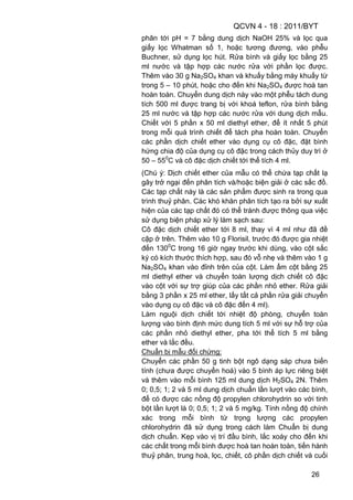 QCVN 4 - 18 : 2011/BYT
26
phân tới pH = 7 bằng dung dịch NaOH 25% và lọc qua
giấy lọc Whatman số 1, hoặc tương đương, vào phễu
Buchner, sử dụng lọc hút. Rửa bình và giấy lọc bằng 25
ml nước và tập hợp các nước rửa với phần lọc được.
Thêm vào 30 g Na2SO4 khan và khuấy bằng máy khuấy từ
trong 5 – 10 phút, hoặc cho đến khi Na2SO4 được hoà tan
hoàn toàn. Chuyển dung dịch này vào một phễu tách dung
tích 500 ml được trang bị với khoá teflon, rửa bình bằng
25 ml nước và tập hợp các nước rửa với dung dịch mẫu.
Chiết với 5 phần x 50 ml diethyl ether, để ít nhất 5 phút
trong mỗi quá trình chiết để tách pha hoàn toàn. Chuyển
các phần dịch chiết ether vào dụng cụ cô đặc, đặt bình
hứng chia độ của dụng cụ cô đặc trong cách thủy duy trì ở
50 – 550
C và cô đặc dịch chiết tới thể tích 4 ml.
(Chú ý: Dịch chiết ether của mẫu có thể chứa tạp chất lạ
gây trở ngại đến phân tích và/hoặc biện giải ở các sắc đồ.
Các tạp chất này là các sản phẩm được sinh ra trong qua
trình thuỷ phân. Các khó khăn phân tích tạo ra bởi sự xuất
hiện của các tạp chất đó có thể tránh được thông qua việc
sử dụng biện pháp xử lý làm sạch sau:
Cô đặc dịch chiết ether tới 8 ml, thay vì 4 ml như đã đề
cập ở trên. Thêm vào 10 g Florisil, trước đó được gia nhiệt
đến 1300
C trong 16 giờ ngay trước khi dùng, vào cột sắc
ký có kích thước thích hợp, sau đó vỗ nhẹ và thêm vào 1 g
Na2SO4 khan vào đỉnh trên của cột. Làm ẩm cột bằng 25
ml diethyl ether và chuyển toàn lượng dịch chiết cô đặc
vào cột với sự trợ giúp của các phần nhỏ ether. Rửa giải
bằng 3 phần x 25 ml ether, lấy tất cả phần rửa giải chuyển
vào dụng cụ cô đặc và cô đặc đến 4 ml).
Làm nguội dịch chiết tới nhiệt độ phòng, chuyển toàn
lượng vào bình định mức dung tích 5 ml với sự hỗ trợ của
các phần nhỏ diethyl ether, pha tới thể tích 5 ml bằng
ether và lắc đều.
Chuẩn bị mẫu đối chứng:
Chuyển các phần 50 g tinh bột ngô dạng sáp chưa biến
tính (chưa được chuyển hoá) vào 5 bình áp lực riêng biệt
và thêm vào mỗi bình 125 ml dung dịch H2SO4 2N. Thêm
0; 0,5; 1; 2 và 5 ml dung dịch chuẩn lần lượt vào các bình,
để có được các nồng độ propylen chlorohydrin so với tinh
bột lần lượt là 0; 0,5; 1; 2 và 5 mg/kg. Tính nồng độ chính
xác trong mỗi bình từ trọng lượng các propylen
chlorohydrin đã sử dụng trong cách làm Chuẩn bị dung
dịch chuẩn. Kẹp vào vị trí đầu bình, lắc xoáy cho đến khi
các chất trong mỗi bình được hoà tan hoàn toàn, tiến hành
thuỷ phân, trung hoà, lọc, chiết, cô phần dịch chiết và cuối
 