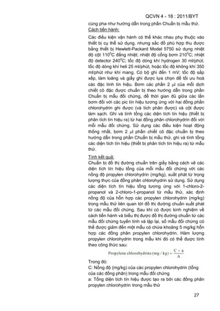 QCVN 4 - 18 : 2011/BYT
27
cùng pha như hướng dẫn trong phần Chuẩn bị mẫu thử.
Cách tiến hành:
Các điều kiện vận hành có thể khác nhau phụ thuộc vào
thiết bị cụ thể sử dụng, nhưng sắc đồ phù hợp thu được
bằng thiết bị Hewlett-Packard Model 5750 sử dụng nhiệt
độ cột 1100
C đẳng nhiệt; nhiệt độ cổng bơm 2100
C; nhiệt
độ detector 2400
C; tốc độ dòng khí hydrogen 30 ml/phút;
tốc độ dòng khí heli 25 ml/phút, hoặc tốc độ không khí 350
ml/phút như khí mang. Có bộ ghi đến 1 mV; tốc độ sắp
xếp, làm loãng và giấy ghi được lựa chọn để tối ưu hoá
các đặc tính tín hiệu. Bơm các phần 2 l của mỗi dịch
chiết cô đặc được chuẩn bị theo hướng dẫn trong phần
Chuẩn bị mẫu đối chứng, để thời gian đủ giữa các lần
bơm đối với các pic tín hiệu tương ứng với hai đồng phần
chlorohydrin ghi được (và tích phân được) và cột được
làm sạch. Ghi và tính tổng các diện tích tín hiệu (thiết bị
phân tích tín hiệu ra) từ hai đồng phân chlorohydrin đối với
mỗi mẫu đối chứng. Sử dụng các điều kiện hoạt động
thống nhất, bơm 2 l phần chiết cô đặc chuẩn bị theo
hướng dẫn trong phần Chuẩn bị mẫu thử, ghi và tính tổng
các diện tích tín hiệu (thiết bị phân tích tín hiệu ra) từ mẫu
thử.
Tính kết quả:
Chuẩn bị đồ thị đường chuẩn trên giấy bằng cách vẽ các
diện tích tín hiệu tổng của mỗi mẫu đối chứng với các
nồng độ propylen chlorohydrin (mg/kg), xuất phát từ trọng
lượng thực của đồng phân chlorohydrin sử dụng. Sử dụng
các diện tích tín hiệu tổng tương ứng với 1-chloro-2-
propanol và 2-chloro-1-propanol từ mẫu thử, xác định
nồng độ của hỗn hợp các propylen chlorohydrin (mg/kg)
trong mẫu thử liên quan tới đồ thị đường chuẩn xuất phát
từ các mẫu đối chứng. Sau khi có được kinh nghiệm về
cách tiến hành và biểu thị được đồ thị đường chuẩn từ các
mẫu đối chứng tuyến tính và lặp lại, số mẫu đối chứng có
thể được giảm đến một mẫu có chứa khoảng 5 mg/kg hỗn
hợp các đồng phân propylen chlorohydrin. Hàm lượng
propylen chlorohydrin trong mẫu khi đó có thể được tính
theo công thức sau:
Trong đó:
C: Nồng độ (mg/kg) của các propylen chlorohydrin (tổng
của các đồng phân) trong mẫu đối chứng
a: Tổng diện tích tín hiệu được tạo ra bởi các đồng phân
propylen chlorohydrin trong mẫu thử
 