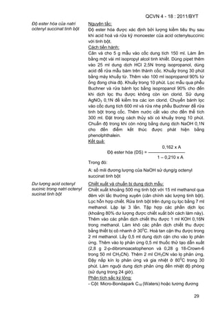 QCVN 4 - 18 : 2011/BYT
29
Độ ester hóa của natri
octenyl succinat tinh bột
Nguyên tắc:
Độ ester hóa được xác định bởi lượng kiềm tiêu thụ sau
khi acid hoá và rửa kỹ monoester của acid octenylsuccinic
với tinh bột.
Cách tiến hành:
Cân và cho 5 g mẫu vào cốc dung tích 150 ml. Làm ẩm
bằng một vài ml isopropyl alcol tinh khiết. Dùng pipet thêm
vào 25 ml dung dịch HCl 2,5N trong isopropanol, dùng
acid để rửa mẫu bám trên thành cốc. Khuấy trong 30 phút
bằng máy khuấy từ. Thêm vào 100 ml isopropanol 90% từ
ống đong chia độ. Khuấy trong 10 phút. Lọc mẫu qua phễu
Buchner và rửa bánh lọc bằng isopropanol 90% cho đến
khi dịch lọc thu được không còn ion clorid. Sử dụng
AgNO3 0,1N để kiểm tra các ion clorid. Chuyển bánh lọc
vào cốc dung tích 600 ml và rửa nhẹ phễu Buchner để rửa
tinh bột trong cốc. Thêm nước cất vào cho đến thể tích
300 ml. Đặt trong cách thủy sôi có khuấy trong 10 phút.
Chuẩn độ trong khi còn nóng bằng dung dịch NaOH 0,1N
cho đến điểm kết thúc được phát hiện bằng
phenolphthalein.
Kết quả:
0,162 x A
Độ ester hóa (DS) = -------------------------
1 – 0,210 x A
Trong đó:
A: số mili đương lượng của NaOH sử dụng/g octenyl
succinat tinh bột
Dư lượng acid octenyl
sucinic trong natri octenyl
sucinat tinh bột
Chiết xuất và chuẩn bị dung dịch mẫu:
Chiết xuất khoảng 500 mg tinh bột với 15 ml methanol qua
đêm với lắc thường xuyên (cân chính xác lượng tinh bột).
Lọc hỗn hợp chiết. Rửa tinh bột trên dụng cụ lọc bằng 7 ml
methanol. Lặp lại 3 lần. Tập hợp các phần dịch lọc
(khoảng 80% dư lượng được chiết xuất bởi cách làm này).
Thêm vào các phần dịch chiết thu được 1 ml KOH 0,16N
trong methanol. Làm khô các phần dịch chiết thu được
bằng thiết bị cô nhanh ở 300
C. Hoà tan cặn thu được trong
2 ml methanol. Lấy 0,5 ml dung dịch cặn cho vào lọ phản
ứng. Thêm vào lọ phản ứng 0,5 ml thuốc thử tạo dẫn xuất
(2,8 g 2-p-dibromoacetophenon và 0,28 g 18-Crown-6
trong 50 ml CH3CN). Thêm 2 ml CH3CN vào lọ phản ứng.
Đậy nắp kín lọ phản ứng và gia nhiệt ở 800
C trong 30
phút. Làm nguội dung dịch phản ứng đến nhiệt độ phòng
(sử dụng trong 24 giờ).
Phân tích sắc ký lỏng:
- Cột: Micro-Bondapark C18 (Waters) hoặc tương đương
 