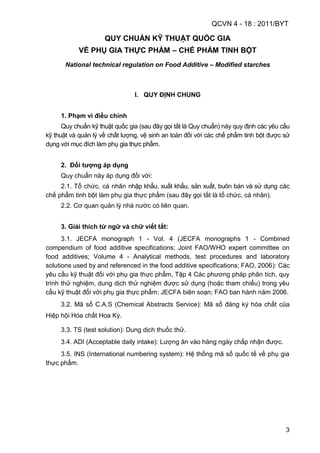 QCVN 4 - 18 : 2011/BYT
3
QUY CHUẨN KỸ THUẬT QUỐC GIA
VỀ PHỤ GIA THỰC PHẨM – CHẾ PHẨM TINH BỘT
National technical regulation on Food Additive – Modified starches
I. QUY ĐỊNH CHUNG
1. Phạm vi điều chỉnh
Quy chuẩn kỹ thuật quốc gia (sau đây gọi tắt là Quy chuẩn) này quy định các yêu cầu
kỹ thuật và quản lý về chất lượng, vệ sinh an toàn đối với các chế phẩm tinh bột được sử
dụng với mục đích làm phụ gia thực phẩm.
2. Đối tƣợng áp dụng
Quy chuẩn này áp dụng đối với:
2.1. Tổ chức, cá nhân nhập khẩu, xuất khẩu, sản xuất, buôn bán và sử dụng các
chế phẩm tinh bột làm phụ gia thực phẩm (sau đây gọi tắt là tổ chức, cá nhân).
2.2. Cơ quan quản lý nhà nước có liên quan.
3. Giải thích từ ngữ và chữ viết tắt:
3.1. JECFA monograph 1 - Vol. 4 (JECFA monographs 1 - Combined
compendium of food additive specifications; Joint FAO/WHO expert committee on
food additives; Volume 4 - Analytical methods, test procedures and laboratory
solutions used by and referenced in the food additive specifications; FAO, 2006): Các
yêu cầu kỹ thuật đối với phụ gia thực phẩm, Tập 4 Các phương pháp phân tích, quy
trình thử nghiệm, dung dịch thử nghiệm được sử dụng (hoặc tham chiếu) trong yêu
cầu kỹ thuật đối với phụ gia thực phẩm; JECFA biên soạn; FAO ban hành năm 2006.
3.2. Mã số C.A.S (Chemical Abstracts Service): Mã số đăng ký hóa chất của
Hiệp hội Hóa chất Hoa Kỳ.
3.3. TS (test solution): Dung dịch thuốc thử.
3.4. ADI (Acceptable daily intake): Lượng ăn vào hàng ngày chấp nhận được.
3.5. INS (International numbering system): Hệ thống mã số quốc tế về phụ gia
thực phẩm.
 